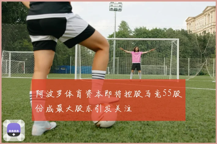 阿波罗体育资本即将控股马竞55股份成最大股东引发关注