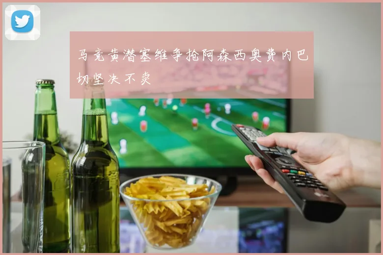马竞黄潜塞维争抢阿森西奥费内巴切坚决不卖