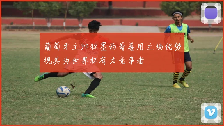 葡萄牙主帅称墨西哥善用主场优势视其为世界杯有力竞争者
