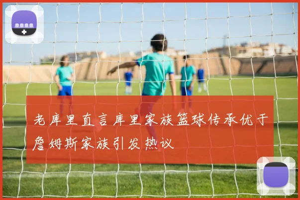 老库里直言库里家族篮球传承优于詹姆斯家族引发热议