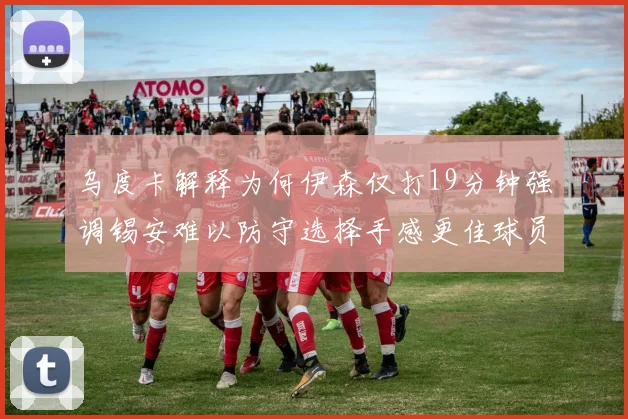乌度卡解释为何伊森仅打19分钟强调锡安难以防守选择手感更佳球员