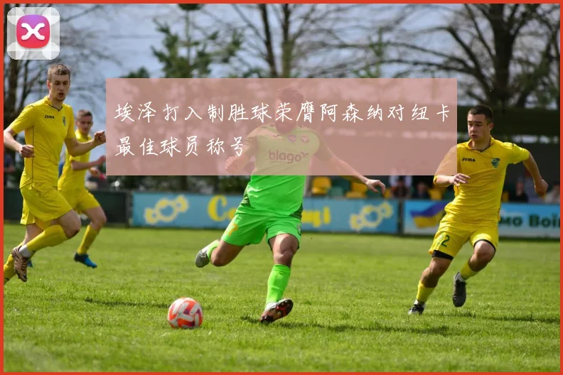 埃泽打入制胜球荣膺阿森纳对纽卡最佳球员称号