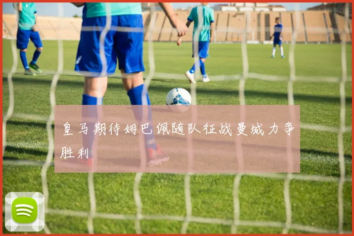 皇马期待姆巴佩随队征战曼城力争胜利